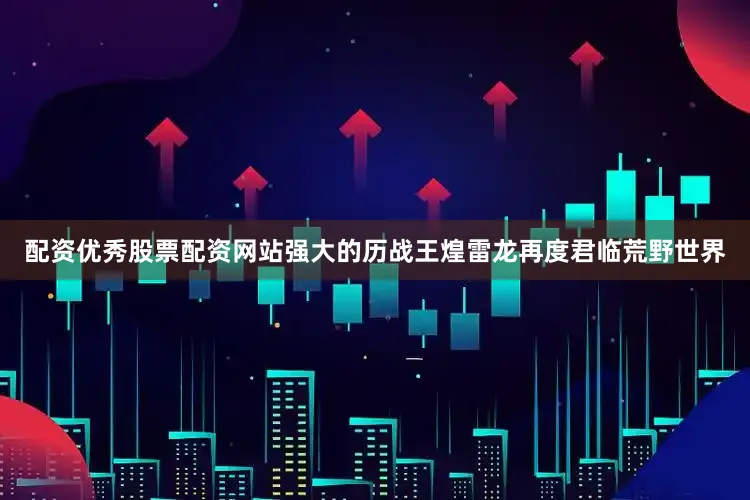 配资优秀股票配资网站强大的历战王煌雷龙再度君临荒野世界