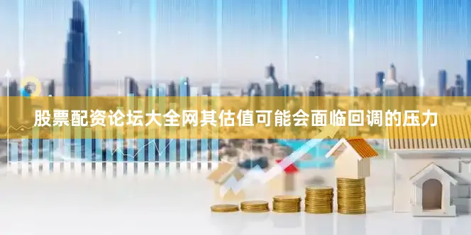 股票配资论坛大全网其估值可能会面临回调的压力