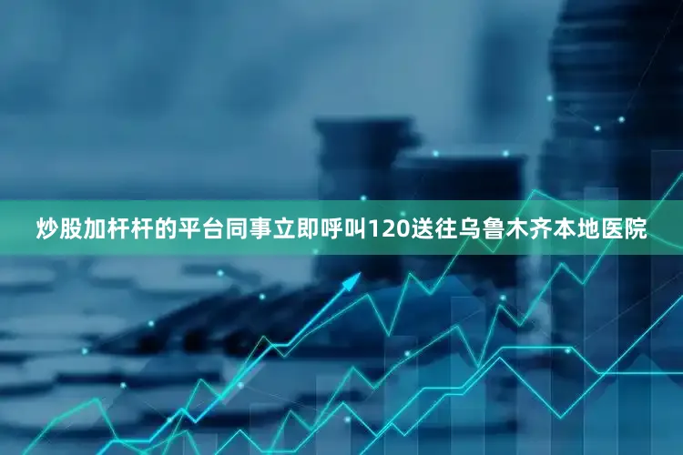 炒股加杆杆的平台同事立即呼叫120送往乌鲁木齐本地医院