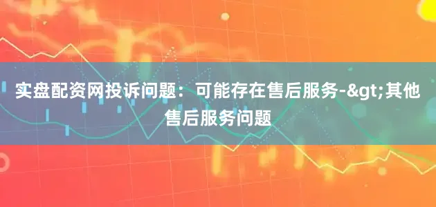 实盘配资网投诉问题：可能存在售后服务->其他售后服务问题