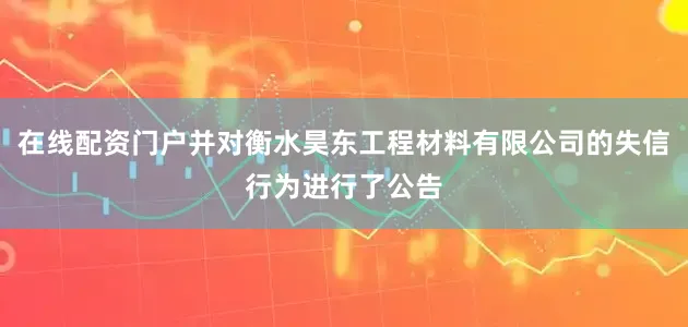 在线配资门户并对衡水昊东工程材料有限公司的失信行为进行了公告