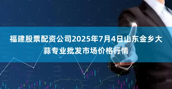福建股票配资公司2025年7月4日山东金乡大蒜专业批发市场价格行情