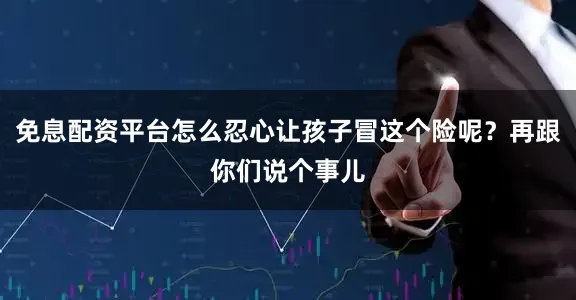 免息配资平台怎么忍心让孩子冒这个险呢？再跟你们说个事儿