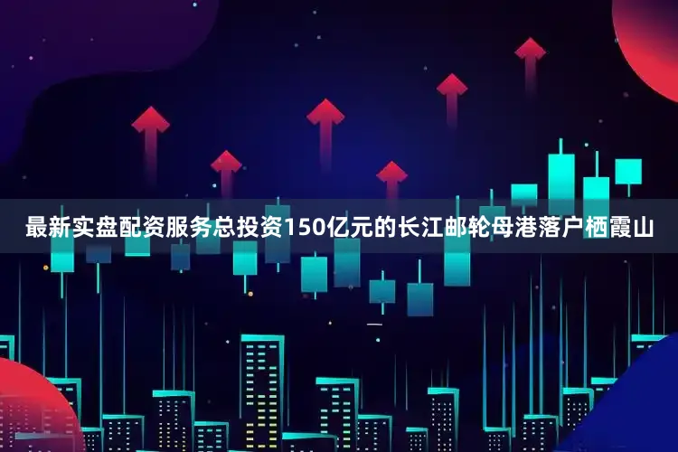 最新实盘配资服务总投资150亿元的长江邮轮母港落户栖霞山
