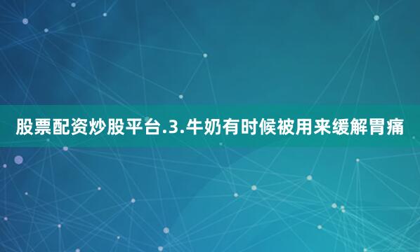 股票配资炒股平台.3.牛奶有时候被用来缓解胃痛