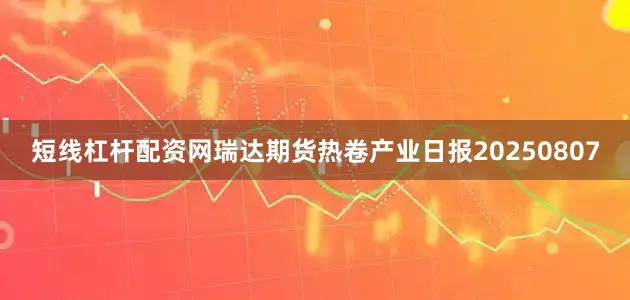 短线杠杆配资网瑞达期货热卷产业日报20250807