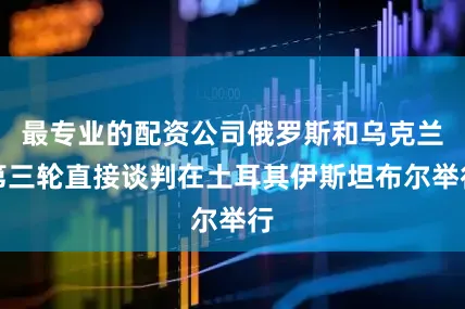 最专业的配资公司俄罗斯和乌克兰第三轮直接谈判在土耳其伊斯坦布尔举行
