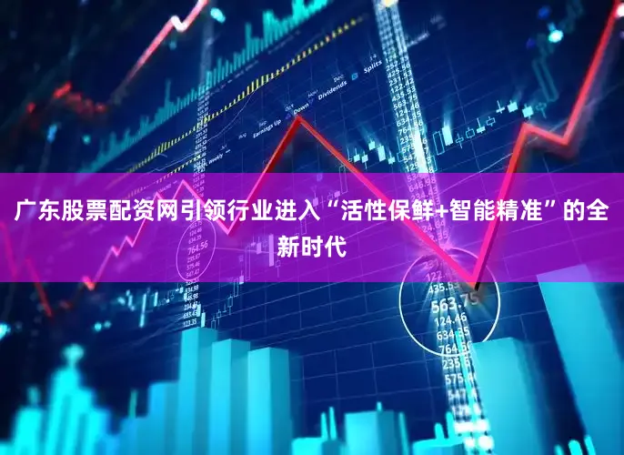 广东股票配资网引领行业进入“活性保鲜+智能精准”的全新时代
