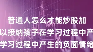 普通人怎么才能炒股加杠杆却难以接纳孩子在学习过程中产生的负面情绪