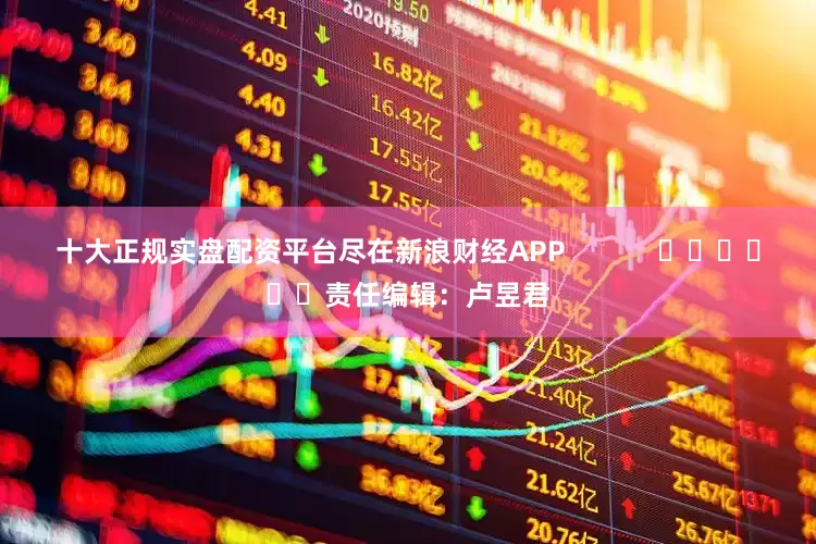 十大正规实盘配资平台尽在新浪财经APP            						责任编辑：卢昱君