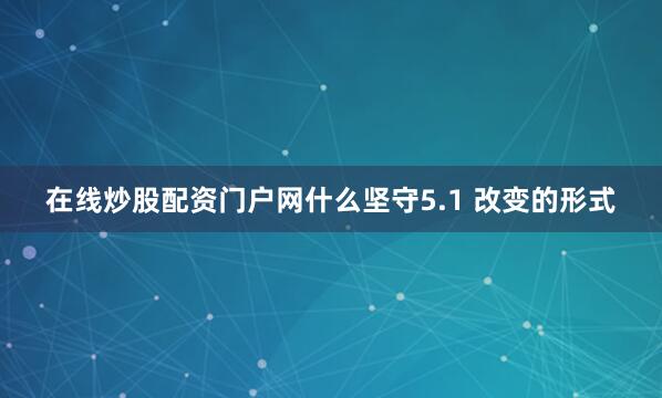 在线炒股配资门户网什么坚守5.1 改变的形式