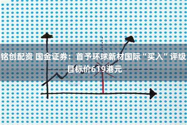 铭创配资 国金证券：首予环球新材国际“买入”评级 目标价619港元