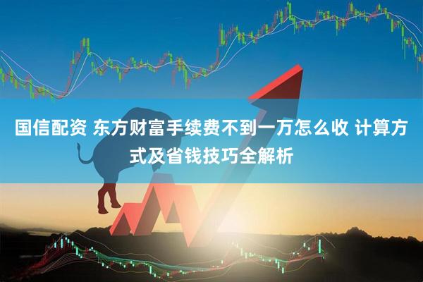 国信配资 东方财富手续费不到一万怎么收 计算方式及省钱技巧全解析