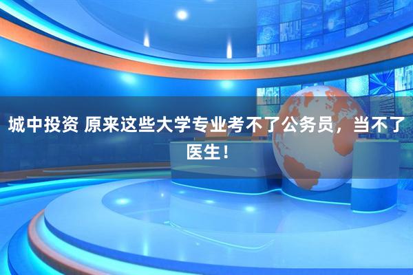 城中投资 原来这些大学专业考不了公务员，当不了医生！