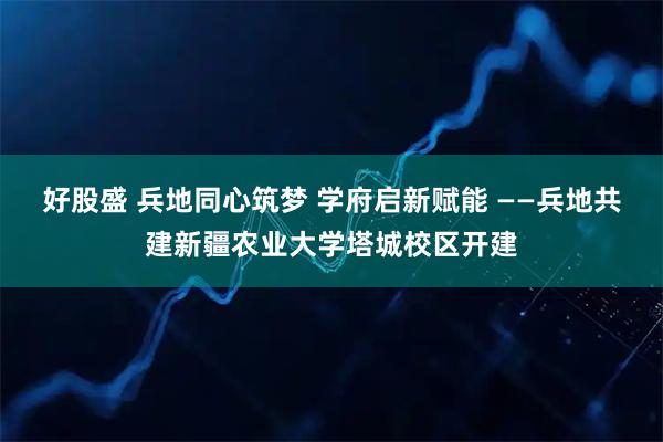 好股盛 兵地同心筑梦 学府启新赋能 ——兵地共建新疆农业大学塔城校区开建