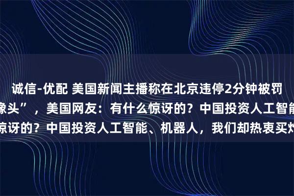 诚信-优配 美国新闻主播称在北京违停2分钟被罚40美元，“到处都是摄像头” ，美国网友：有什么惊讶的？中国投资人工智能、机器人，我们却热衷买炸弹