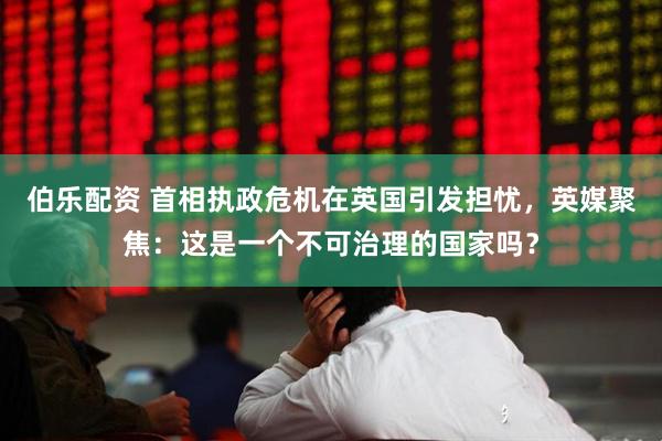 伯乐配资 首相执政危机在英国引发担忧，英媒聚焦：这是一个不可治理的国家吗？