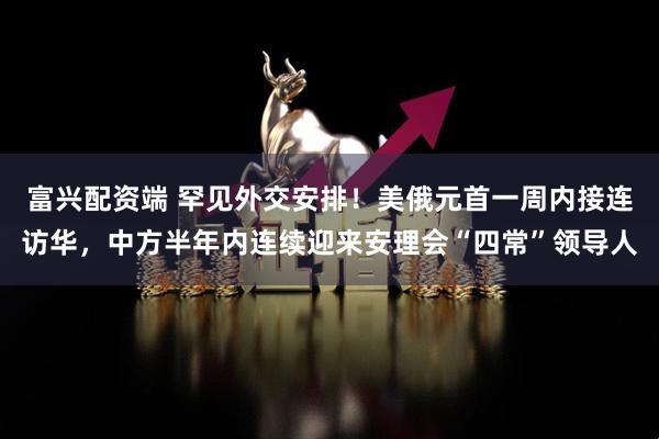 富兴配资端 罕见外交安排！美俄元首一周内接连访华，中方半年内连续迎来安理会“四常”领导人