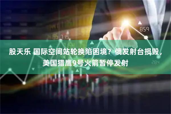 股天乐 国际空间站轮换陷困境？俄发射台损毁，美国猎鹰9号火箭暂停发射