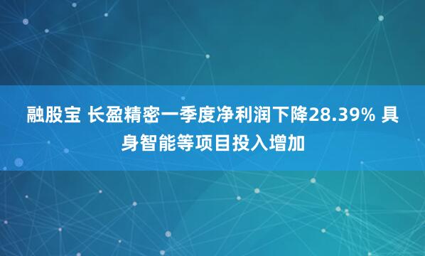 融股宝 长盈精密一季度净利润下降28.39% 具身智能等项目投入增加