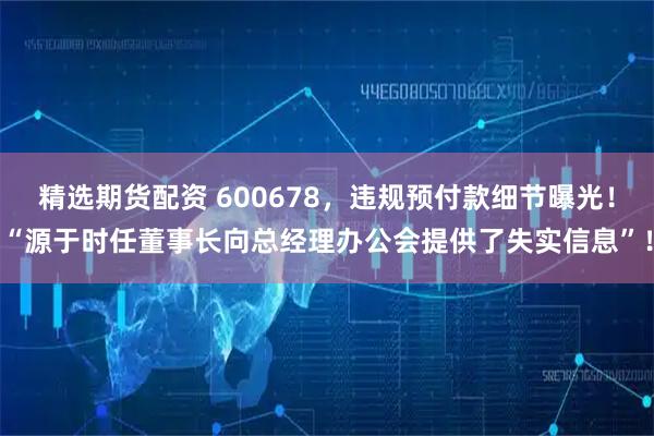 精选期货配资 600678，违规预付款细节曝光！“源于时任董事长向总经理办公会提供了失实信息”！