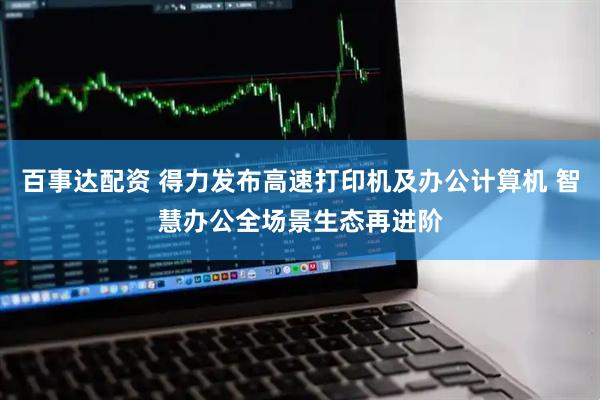 百事达配资 得力发布高速打印机及办公计算机 智慧办公全场景生态再进阶
