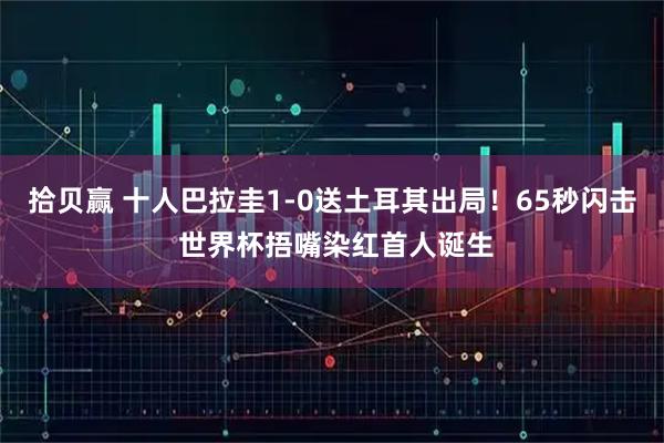 拾贝赢 十人巴拉圭1-0送土耳其出局！65秒闪击 世界杯捂嘴染红首人诞生