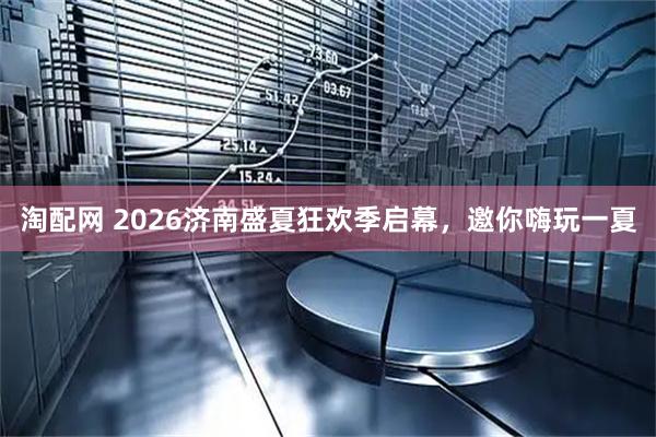 淘配网 2026济南盛夏狂欢季启幕，邀你嗨玩一夏